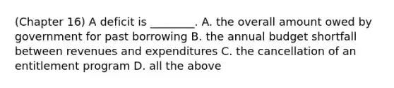 (Chapter 16) A deficit is ________. A. the overall amount owed by government for past borrowing B. the annual budget shortfall between revenues and expenditures C. the cancellation of an entitlement program D. all the above