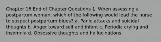 Chapter 16 End of Chapter Questions 1. When assessing a postpartum woman, which of the following would lead the nurse to suspect postpartum blues? a. Panic attacks and suicidal thoughts b. Anger toward self and infant c. Periodic crying and insomnia d. Obsessive thoughts and hallucinations