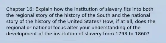 Chapter 16: Explain how the institution of slavery fits into both the regional story of the history of the South and the national story of the history of the United States? How, if at all, does the regional or national focus alter your understanding of the development of the institution of slavery from 1793 to 1860?