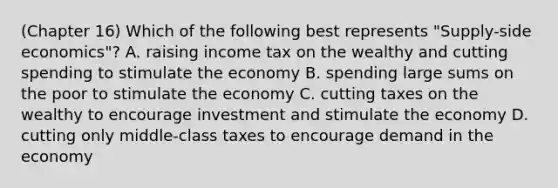 (Chapter 16) Which of the following best represents "Supply-side economics"? A. raising income tax on the wealthy and cutting spending to stimulate the economy B. spending large sums on the poor to stimulate the economy C. cutting taxes on the wealthy to encourage investment and stimulate the economy D. cutting only middle-class taxes to encourage demand in the economy