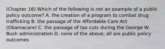 (Chapter 16) Which of the following is not an example of a public policy outcome? A. the creation of a program to combat drug trafficking B. the passage of the Affordable Care Act (Obamacare) C. the passage of tax cuts during the George W. Bush administration D. none of the above; all are public policy outcomes