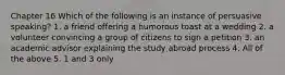 Chapter 16 Which of the following is an instance of persuasive speaking? 1. a friend offering a humorous toast at a wedding 2. a volunteer convincing a group of citizens to sign a petition 3. an academic advisor explaining the study abroad process 4. All of the above 5. 1 and 3 only