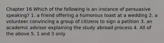 Chapter 16 Which of the following is an instance of persuasive speaking? 1. a friend offering a humorous toast at a wedding 2. a volunteer convincing a group of citizens to sign a petition 3. an academic advisor explaining the study abroad process 4. All of the above 5. 1 and 3 only