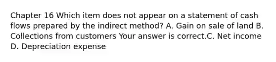 Chapter 16 Which item does not appear on a statement of cash flows prepared by the indirect​ method? A. Gain on sale of land B. Collections from customers Your answer is correct.C. Net income D. Depreciation expense