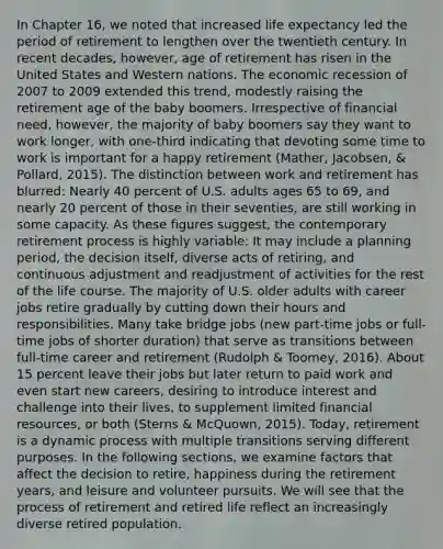 In Chapter 16, we noted that increased life expectancy led the period of retirement to lengthen over the twentieth century. In recent decades, however, age of retirement has risen in the United States and Western nations. The economic recession of 2007 to 2009 extended this trend, modestly raising the retirement age of the baby boomers. Irrespective of financial need, however, the majority of baby boomers say they want to work longer, with one-third indicating that devoting some time to work is important for a happy retirement (Mather, Jacobsen, & Pollard, 2015). The distinction between work and retirement has blurred: Nearly 40 percent of U.S. adults ages 65 to 69, and nearly 20 percent of those in their seventies, are still working in some capacity. As these figures suggest, the contemporary retirement process is highly variable: It may include a planning period, the decision itself, diverse acts of retiring, and continuous adjustment and readjustment of activities for the rest of the life course. The majority of U.S. older adults with career jobs retire gradually by cutting down their hours and responsibilities. Many take bridge jobs (new part-time jobs or full-time jobs of shorter duration) that serve as transitions between full-time career and retirement (Rudolph & Toomey, 2016). About 15 percent leave their jobs but later return to paid work and even start new careers, desiring to introduce interest and challenge into their lives, to supplement limited financial resources, or both (Sterns & McQuown, 2015). Today, retirement is a dynamic process with multiple transitions serving different purposes. In the following sections, we examine factors that affect the decision to retire, happiness during the retirement years, and leisure and volunteer pursuits. We will see that the process of retirement and retired life reflect an increasingly diverse retired population.