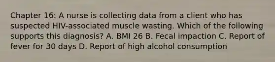 Chapter 16: A nurse is collecting data from a client who has suspected HIV-associated muscle wasting. Which of the following supports this diagnosis? A. BMI 26 B. Fecal impaction C. Report of fever for 30 days D. Report of high alcohol consumption