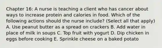 Chapter 16: A nurse is teaching a client who has cancer about ways to increase protein and calories in food. Which of the following actions should the nurse include? (Select all that apply) A. Use peanut butter as a spread on crackers B. Add water in place of milk in soups C. Top fruit with yogurt D. Dip chicken in eggs before cooking E. Sprinkle cheese on a baked potato