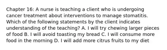 Chapter 16: A nurse is teaching a client who is undergoing cancer treatment about interventions to manage stomatitis. Which of the following statements by the client indicates understanding of the teaching? A. I will try chewing larger pieces of food B. I will avoid toasting my bread C. I will consume more food in the morning D. I will add more citrus fruits to my diet