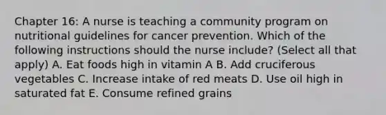 Chapter 16: A nurse is teaching a community program on nutritional guidelines for cancer prevention. Which of the following instructions should the nurse include? (Select all that apply) A. Eat foods high in vitamin A B. Add cruciferous vegetables C. Increase intake of red meats D. Use oil high in saturated fat E. Consume refined grains