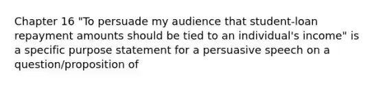 Chapter 16 "To persuade my audience that student-loan repayment amounts should be tied to an individual's income" is a specific purpose statement for a persuasive speech on a question/proposition of