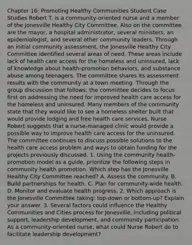 Chapter 16: Promoting Healthy Communities Student Case Studies Robert T. is a community-oriented nurse and a member of the Jonesville Healthy City Committee. Also on the committee are the mayor, a hospital administrator, several ministers, an epidemiologist, and several other community leaders. Through an initial community assessment, the Jonesville Healthy City Committee identified several areas of need. These areas include lack of health care access for the homeless and uninsured, lack of knowledge about health-promotion behaviors, and substance abuse among teenagers. The committee shares its assessment results with the community at a town meeting. Through the group discussion that follows, the committee decides to focus first on addressing the need for improved health care access for the homeless and uninsured. Many members of the community state that they would like to see a homeless shelter built that would provide lodging and free health care services. Nurse Robert suggests that a nurse-managed clinic would provide a possible way to improve health care access for the uninsured. The committee continues to discuss possible solutions to the health care access problem and ways to obtain funding for the projects previously discussed. 1. Using the community health-promotion model as a guide, prioritize the following steps in community health promotion. Which step has the Jonesville Healthy City Committee reached? A. Assess the community. B. Build partnerships for health. C. Plan for community-wide health. D. Monitor and evaluate health progress. 2. Which approach is the Jonesville Committee taking: top-down or bottom-up? Explain your answer. 3. Several factors could influence the Healthy Communities and Cities process for Jonesville, including political support, leadership development, and community participation. As a community-oriented nurse, what could Nurse Robert do to facilitate leadership development?