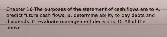 Chapter 16 The purposes of the statement of cash flows are to A. predict future cash flows. B. determine ability to pay debts and dividends. C. evaluate management decisions. D. All of the above