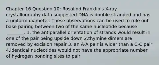 Chapter 16 Question 10: Rosalind Franklin's X-ray crystallography data suggested DNA is double stranded and has a uniform diameter. These observations can be used to rule out base pairing between two of the same nucleotide because ________. 1. the antiparallel orientation of strands would result in one of the pair being upside down 2.thymine dimers are removed by excision repair 3. an A-A pair is wider than a C-C pair 4.identical nucleotides would not have the appropriate number of hydrogen bonding sites to pair