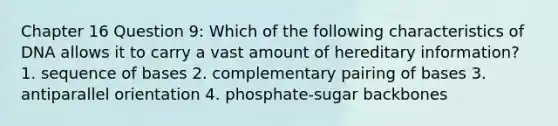 Chapter 16 Question 9: Which of the following characteristics of DNA allows it to carry a vast amount of hereditary information? 1. sequence of bases 2. complementary pairing of bases 3. antiparallel orientation 4. phosphate-sugar backbones