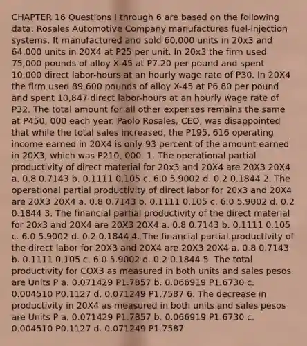 CHAPTER 16 Questions I through 6 are based on the following data: Rosales Automotive Company manufactures fuel-injection systems. It manufactured and sold 60,000 units in 20x3 and 64,000 units in 20X4 at P25 per unit. In 20x3 the firm used 75,000 pounds of alloy X-45 at P7.20 per pound and spent 10,000 direct labor-hours at an hourly wage rate of P30. In 20X4 the firm used 89,600 pounds of alloy X-45 at P6.80 per pound and spent 10,847 direct labor-hours at an hourly wage rate of P32. The total amount for all other expenses remains the same at P450, 000 each year. Paolo Rosales, CEO, was disappointed that while the total sales increased, the P195, 616 operating income earned in 20X4 is only 93 percent of the amount earned in 20X3, which was P210, 000. 1. The operational partial productivity of direct material for 20x3 and 20X4 are 20X3 20X4 a. 0.8 0.7143 b. 0.1111 0.105 c. 6.0 5.9002 d. 0.2 0.1844 2. The operational partial productivity of direct labor for 20x3 and 20X4 are 20X3 20X4 a. 0.8 0.7143 b. 0.1111 0.105 c. 6.0 5.9002 d. 0.2 0.1844 3. The financial partial productivity of the direct material for 20x3 and 20X4 are 20X3 20X4 a. 0.8 0.7143 b. 0.1111 0.105 c. 6.0 5.9002 d. 0.2 0.1844 4. The financial partial productivity of the direct labor for 20X3 and 20X4 are 20X3 20X4 a. 0.8 0.7143 b. 0.1111 0.105 c. 6.0 5.9002 d. 0.2 0.1844 5. The total productivity for COX3 as measured in both units and sales pesos are Units P a. 0.071429 P1.7857 b. 0.066919 P1.6730 c. 0.004510 P0.1127 d. 0.071249 P1.7587 6. The decrease in productivity in 20X4 as measured in both units and sales pesos are Units P a. 0.071429 P1.7857 b. 0.066919 P1.6730 c. 0.004510 P0.1127 d. 0.071249 P1.7587