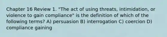 Chapter 16 Review 1. "The act of using threats, intimidation, or violence to gain compliance" is the definition of which of the following terms? A) persuasion B) interrogation C) coercion D) compliance gaining