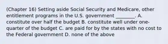 (Chapter 16) Setting aside Social Security and Medicare, other entitlement programs in the U.S. government ________. A. constitute over half the budget B. constitute well under one-quarter of the budget C. are paid for by the states with no cost to the Federal government D. none of the above