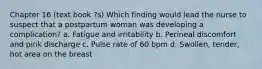 Chapter 16 (text book ?s) Which finding would lead the nurse to suspect that a postpartum woman was developing a complication? a. Fatigue and irritability b. Perineal discomfort and pink discharge c. Pulse rate of 60 bpm d. Swollen, tender, hot area on the breast