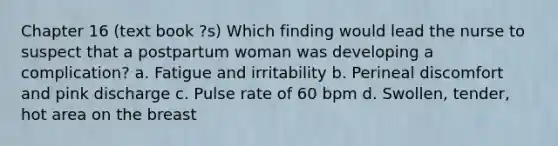 Chapter 16 (text book ?s) Which finding would lead the nurse to suspect that a postpartum woman was developing a complication? a. Fatigue and irritability b. Perineal discomfort and pink discharge c. Pulse rate of 60 bpm d. Swollen, tender, hot area on the breast