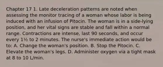 Chapter 17 1. Late deceleration patterns are noted when assessing the monitor tracing of a woman whose labor is being induced with an infusion of Pitocin. The woman is in a side-lying position, and her vital signs are stable and fall within a normal range. Contractions are intense, last 90 seconds, and occur every 1½ to 2 minutes. The nurse's immediate action would be to: A. Change the woman's position. B. Stop the Pitocin. C. Elevate the woman's legs. D. Administer oxygen via a tight mask at 8 to 10 L/min.