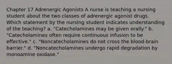 Chapter 17 Adrenergic Agonists A nurse is teaching a nursing student about the two classes of adrenergic agonist drugs. Which statement by the nursing student indicates understanding of the teaching? a. "Catecholamines may be given orally." b. "Catecholamines often require continuous infusion to be effective." c. "Noncatecholamines do not cross the blood-brain barrier." d. "Noncatecholamines undergo rapid degradation by monoamine oxidase."