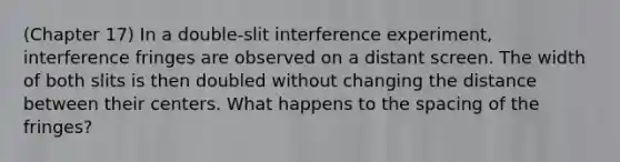 (Chapter 17) In a double-slit interference experiment, interference fringes are observed on a distant screen. The width of both slits is then doubled without changing the distance between their centers. What happens to the spacing of the fringes?