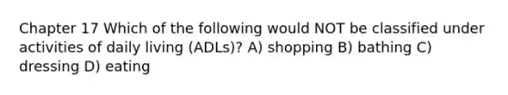 Chapter 17 Which of the following would NOT be classified under activities of daily living (ADLs)? A) shopping B) bathing C) dressing D) eating