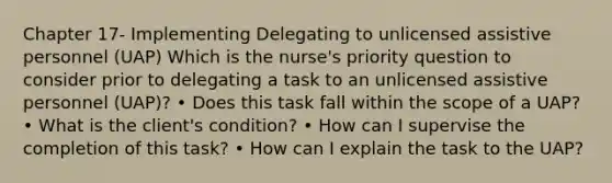 Chapter 17- Implementing Delegating to unlicensed assistive personnel (UAP) Which is the nurse's priority question to consider prior to delegating a task to an unlicensed assistive personnel (UAP)? • Does this task fall within the scope of a UAP? • What is the client's condition? • How can I supervise the completion of this task? • How can I explain the task to the UAP?