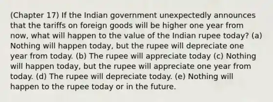 (Chapter 17) If the Indian government unexpectedly announces that the tariffs on foreign goods will be higher one year from now, what will happen to the value of the Indian rupee today? (a) Nothing will happen today, but the rupee will depreciate one year from today. (b) The rupee will appreciate today (c) Nothing will happen today, but the rupee will appreciate one year from today. (d) The rupee will depreciate today. (e) Nothing will happen to the rupee today or in the future.