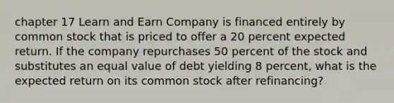 chapter 17 Learn and Earn Company is financed entirely by common stock that is priced to offer a 20 percent expected return. If the company repurchases 50 percent of the stock and substitutes an equal value of debt yielding 8 percent, what is the expected return on its common stock after refinancing?