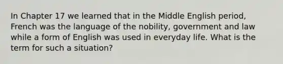 In Chapter 17 we learned that in the Middle English period, French was the language of the nobility, government and law while a form of English was used in everyday life. What is the term for such a situation?