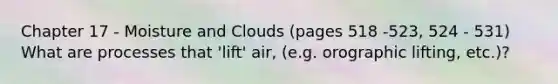 Chapter 17 - Moisture and Clouds (pages 518 -523, 524 - 531) What are processes that 'lift' air, (e.g. orographic lifting, etc.)?