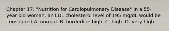 Chapter 17: "Nutrition for Cardiopulmonary Disease" In a 55-year-old woman, an LDL cholesterol level of 195 mg/dL would be considered A. normal. B. borderline high. C. high. D. very high.