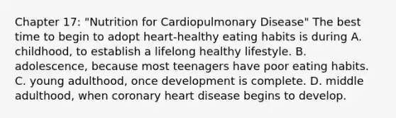 Chapter 17: "Nutrition for Cardiopulmonary Disease" The best time to begin to adopt heart-healthy eating habits is during A. childhood, to establish a lifelong healthy lifestyle. B. adolescence, because most teenagers have poor eating habits. C. young adulthood, once development is complete. D. middle adulthood, when coronary heart disease begins to develop.