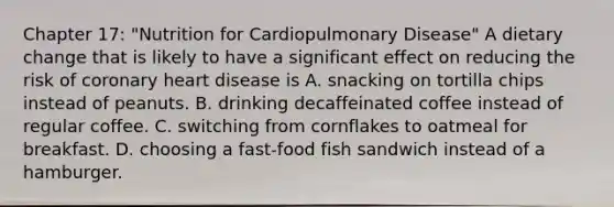 Chapter 17: "Nutrition for Cardiopulmonary Disease" A dietary change that is likely to have a significant effect on reducing the risk of coronary heart disease is A. snacking on tortilla chips instead of peanuts. B. drinking decaffeinated coffee instead of regular coffee. C. switching from cornflakes to oatmeal for breakfast. D. choosing a fast-food fish sandwich instead of a hamburger.