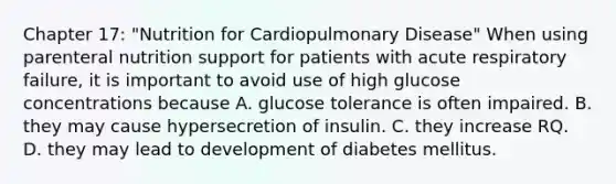 Chapter 17: "Nutrition for Cardiopulmonary Disease" When using parenteral nutrition support for patients with acute respiratory failure, it is important to avoid use of high glucose concentrations because A. glucose tolerance is often impaired. B. they may cause hypersecretion of insulin. C. they increase RQ. D. they may lead to development of diabetes mellitus.