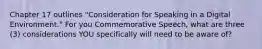 Chapter 17 outlines "Consideration for Speaking in a Digital Environment." For you Commemorative Speech, what are three (3) considerations YOU specifically will need to be aware of?