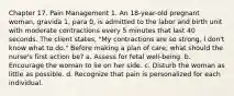 Chapter 17. Pain Management 1. An 18-year-old pregnant woman, gravida 1, para 0, is admitted to the labor and birth unit with moderate contractions every 5 minutes that last 40 seconds. The client states, "My contractions are so strong, I don't know what to do." Before making a plan of care, what should the nurse's first action be? a. Assess for fetal well-being. b. Encourage the woman to lie on her side. c. Disturb the woman as little as possible. d. Recognize that pain is personalized for each individual.