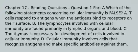 Chapter 17 - Reading Questions - Question 1 Part A Which of the following statements concerning cellular immunity is FALSE? A. T cells respond to antigens when the antigens bind to receptors on their surface. B. The lymphocytes involved with cellular immunity are found primarily in lymphoid organs and blood. C. The thymus is necessary for development of cells involved in cellular immunity. D. Cellular immunity involves cells that recognize antigens and make specific antibodies against them.