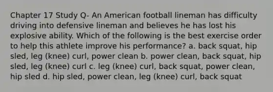 Chapter 17 Study Q- An American football lineman has difficulty driving into defensive lineman and believes he has lost his explosive ability. Which of the following is the best exercise order to help this athlete improve his performance? a. back squat, hip sled, leg (knee) curl, power clean b. power clean, back squat, hip sled, leg (knee) curl c. leg (knee) curl, back squat, power clean, hip sled d. hip sled, power clean, leg (knee) curl, back squat