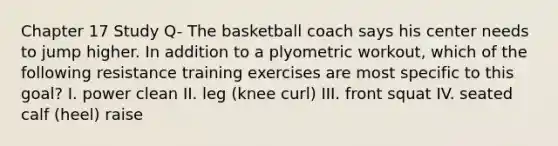 Chapter 17 Study Q- The basketball coach says his center needs to jump higher. In addition to a plyometric workout, which of the following resistance training exercises are most specific to this goal? I. power clean II. leg (knee curl) III. front squat IV. seated calf (heel) raise