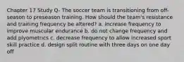 Chapter 17 Study Q- The soccer team is transitioning from off-season to preseason training. How should the team's resistance and training frequency be altered? a. increase frequency to improve muscular endurance b. do not change frequency and add plyometrics c. decrease frequency to allow increased sport skill practice d. design split routine with three days on one day off