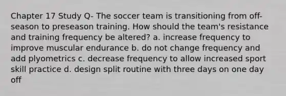 Chapter 17 Study Q- The soccer team is transitioning from off-season to preseason training. How should the team's resistance and training frequency be altered? a. increase frequency to improve muscular endurance b. do not change frequency and add plyometrics c. decrease frequency to allow increased sport skill practice d. design split routine with three days on one day off