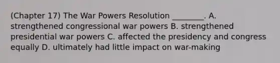 (Chapter 17) The War Powers Resolution ________. A. strengthened congressional war powers B. strengthened presidential war powers C. affected the presidency and congress equally D. ultimately had little impact on war-making