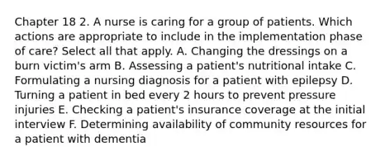 Chapter 18 2. A nurse is caring for a group of patients. Which actions are appropriate to include in the implementation phase of care? Select all that apply. A. Changing the dressings on a burn victim's arm B. Assessing a patient's nutritional intake C. Formulating a nursing diagnosis for a patient with epilepsy D. Turning a patient in bed every 2 hours to prevent pressure injuries E. Checking a patient's insurance coverage at the initial interview F. Determining availability of community resources for a patient with dementia