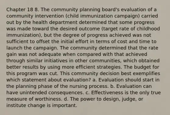 Chapter 18 8. The community planning board's evaluation of a community intervention (child immunization campaign) carried out by the health department determined that some progress was made toward the desired outcome (target rate of childhood immunization), but the degree of progress achieved was not sufficient to offset the initial effort in terms of cost and time to launch the campaign. The community determined that the rate gain was not adequate when compared with that achieved through similar initiatives in other communities, which obtained better results by using more efficient strategies. The budget for this program was cut. This community decision best exemplifies which statement about evaluation? a. Evaluation should start in the planning phase of the nursing process. b. Evaluation can have unintended consequences. c. Effectiveness is the only true measure of worthiness. d. The power to design, judge, or institute change is important.