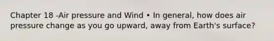 Chapter 18 -Air pressure and Wind • In general, how does air pressure change as you go upward, away from Earth's surface?