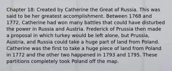 Chapter 18: Created by Catherine the Great of Russia. This was said to be her greatest accomplishment. Between 1768 and 1772, Catherine had won many battles that could have disturbed the power in Russia and Austria. Frederick of Prussia then made a proposal in which turkey would be left alone, but Prussia, Austria, and Russia could take a huge part of land from Poland. Catherine was the first to take a huge piece of land from Poland in 1772 and the other two happened in 1793 and 1795. These partitions completely took Poland off the map.