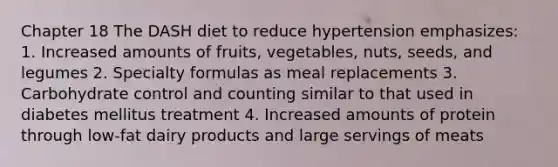 Chapter 18 The DASH diet to reduce hypertension emphasizes: 1. Increased amounts of fruits, vegetables, nuts, seeds, and legumes 2. Specialty formulas as meal replacements 3. Carbohydrate control and counting similar to that used in diabetes mellitus treatment 4. Increased amounts of protein through low-fat dairy products and large servings of meats