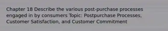 Chapter 18 Describe the various post-purchase processes engaged in by consumers Topic: Postpurchase Processes, Customer Satisfaction, and Customer Commitment